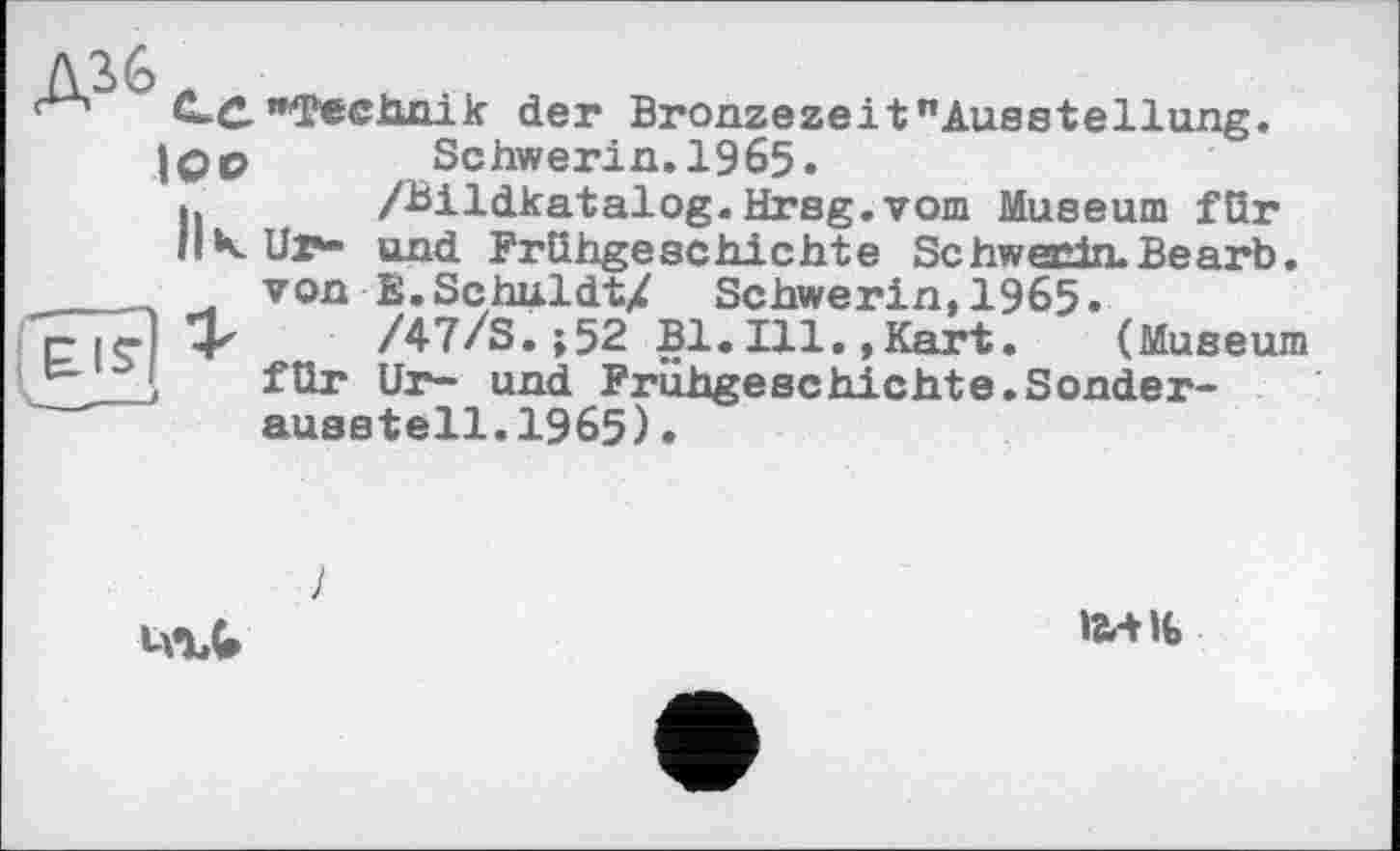 ﻿С-С "Technik der Bronzezeit "Ausstellung. |0p	Schwerin. 1965.
h /Bildkatalog.Hrsg.vom Museum für
К Ul*- und Frühgeschichte Schwerin. Be arb. ____ von E.SchuldtX Schwerin,1965» p I<-] 4^	/47/S. ;52 Bl. Ill., Kart. (Museum
_ ( für Ur- und Frühgeschichte.Sonderaussteil. 1965) .

1
